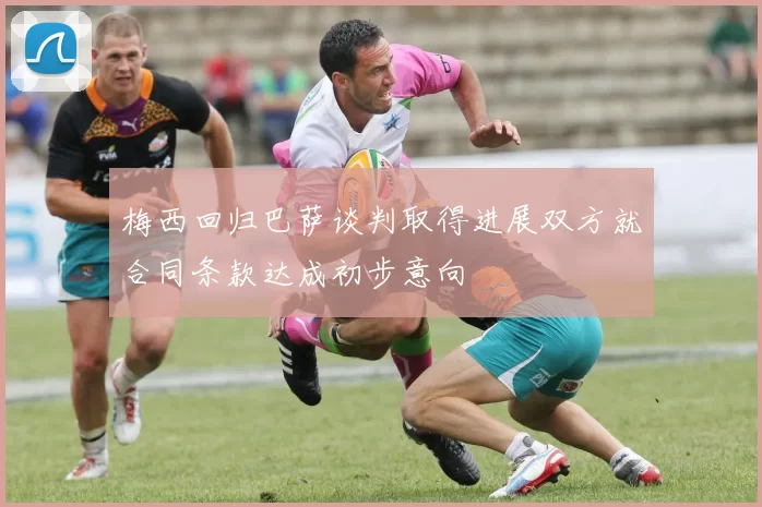 梅西回归巴萨谈判取得进展双方就合同条款达成初步意向