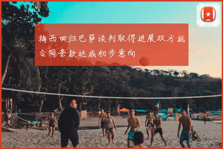 梅西回归巴萨谈判取得进展双方就合同条款达成初步意向