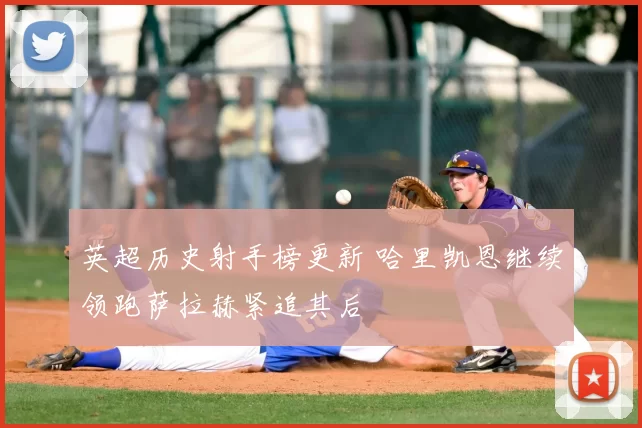 英超历史射手榜更新 哈里凯恩继续领跑萨拉赫紧追其后