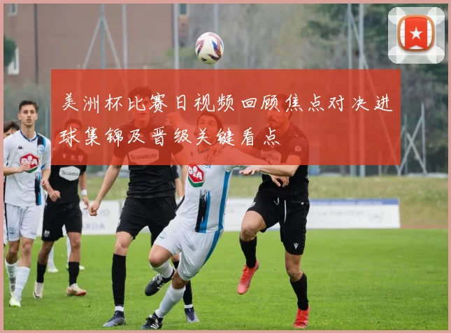 美洲杯比赛日视频回顾焦点对决进球集锦及晋级关键看点