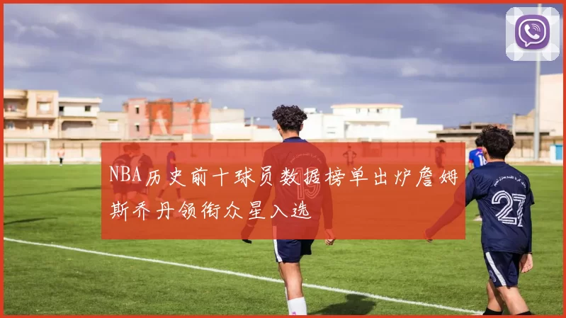 NBA历史前十球员数据榜单出炉詹姆斯乔丹领衔众星入选