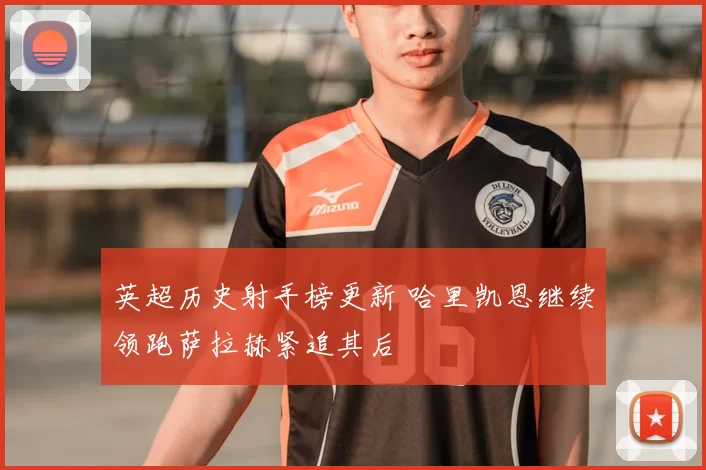 英超历史射手榜更新 哈里凯恩继续领跑萨拉赫紧追其后