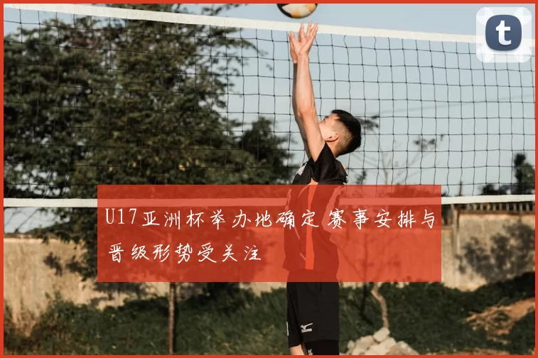 U17亚洲杯举办地确定 赛事安排与晋级形势受关注