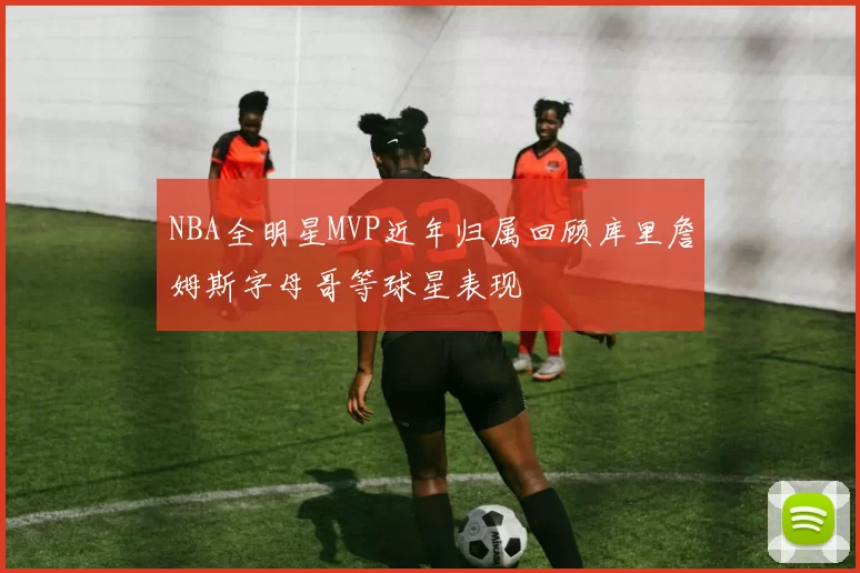 NBA全明星MVP近年归属回顾库里詹姆斯字母哥等球星表现