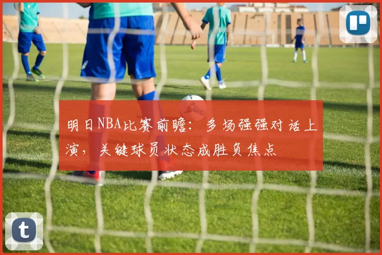 明日NBA比赛前瞻：多场强强对话上演，关键球员状态成胜负焦点