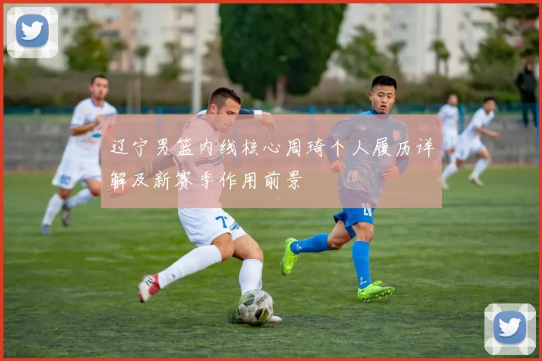 辽宁男篮内线核心周琦个人履历详解及新赛季作用前景