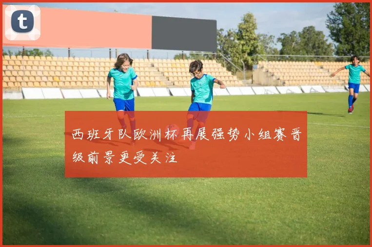 西班牙队欧洲杯再展强势小组赛晋级前景更受关注