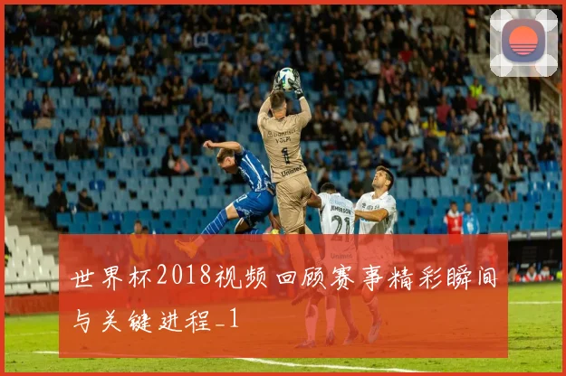 世界杯2018视频回顾赛事精彩瞬间与关键进程_1