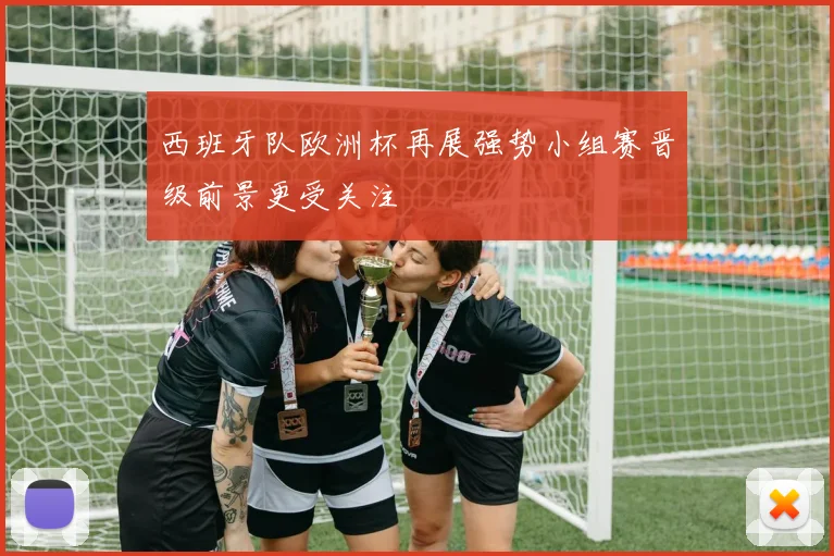 西班牙队欧洲杯再展强势小组赛晋级前景更受关注