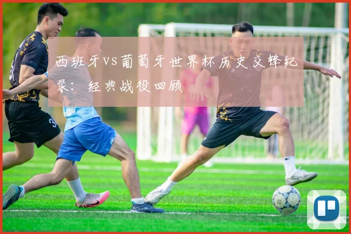 西班牙vs葡萄牙世界杯历史交锋纪录:经典战役回顾