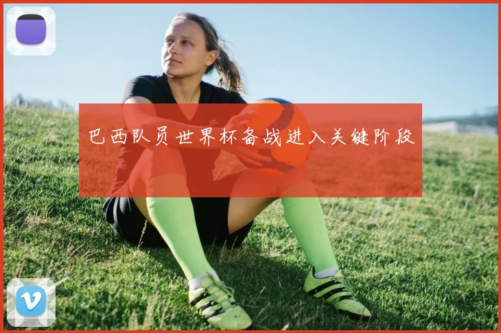 巴西队员世界杯备战进入关键阶段