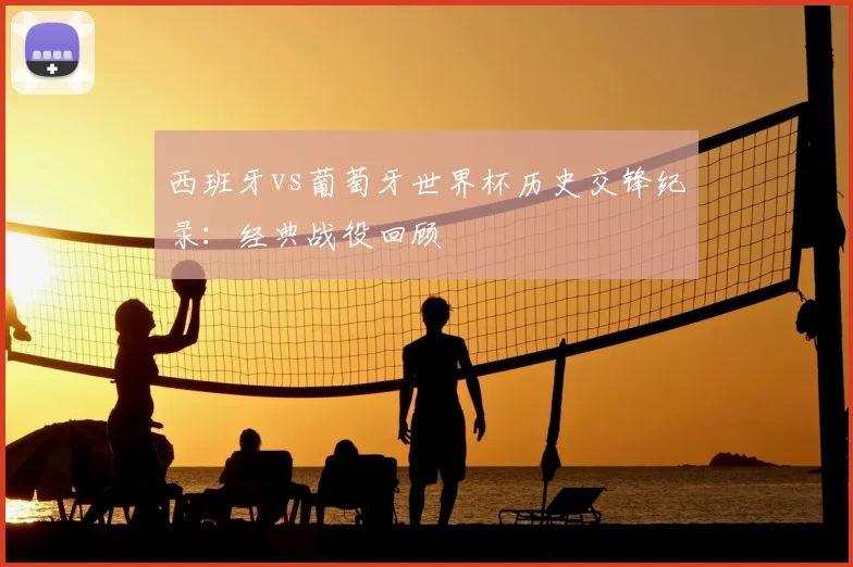 西班牙vs葡萄牙世界杯历史交锋纪录:经典战役回顾